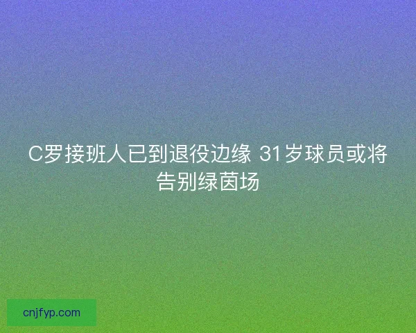 C罗接班人已到退役边缘 31岁球员或将告别绿茵场 C罗接班人已到退役边缘 31岁球员或将告别绿茵场