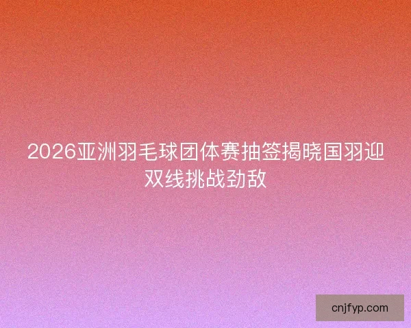 2026亚洲羽毛球团体赛抽签揭晓国羽迎双线挑战劲敌