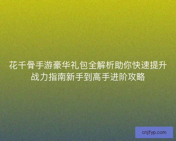 花千骨手游豪华礼包全解析助你快速提升战力指南新手到高手进阶攻略