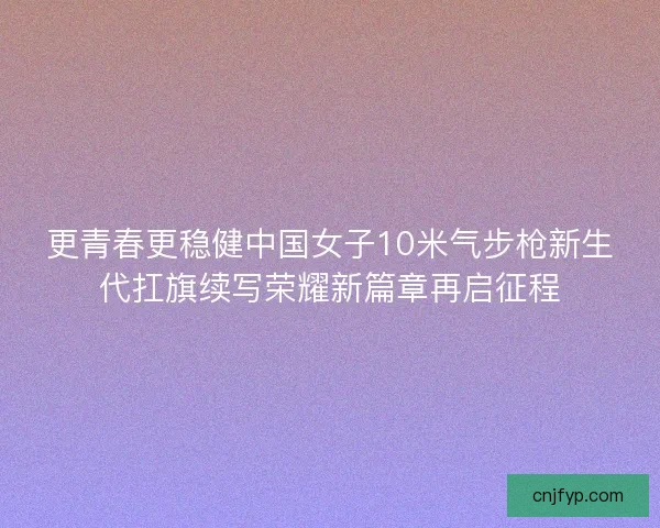 更青春更稳健中国女子10米气步枪新生代扛旗续写荣耀新篇章再启征程 更青春更稳健中国女子10米气步枪新生代扛旗续写荣耀新篇章再启征程