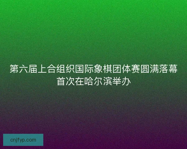 第六届上合组织国际象棋团体赛圆满落幕首次在哈尔滨举办