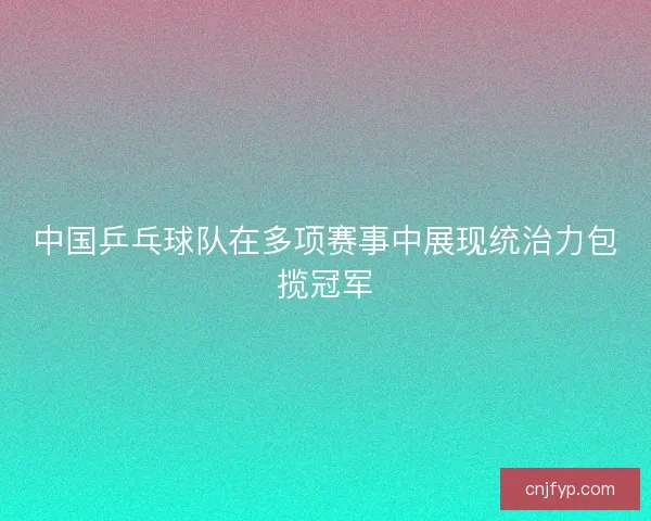 中国乒乓球队在多项赛事中展现统治力包揽冠军
