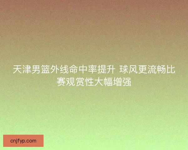 天津男篮外线命中率提升 球风更流畅比赛观赏性大幅增强 天津男篮外线命中率提升 球风更流畅比赛观赏性大幅增强