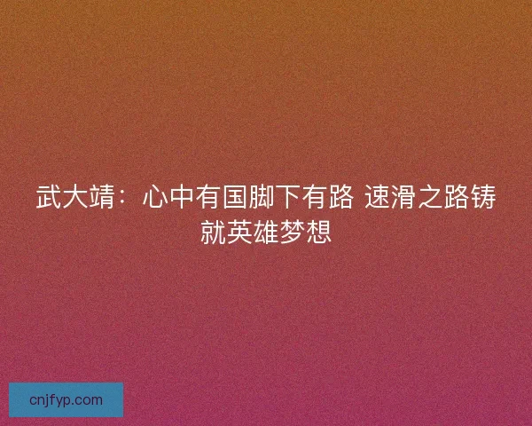 武大靖：心中有国脚下有路 速滑之路铸就英雄梦想