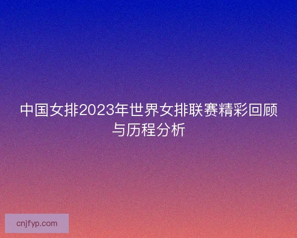 中国女排2023年世界女排联赛精彩回顾与历程分析