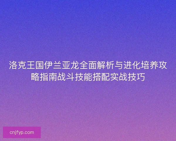 洛克王国伊兰亚龙全面解析与进化培养攻略指南战斗技能搭配实战技巧 洛克王国伊兰亚龙全面解析与进化培养攻略指南战斗技能搭配实战技巧