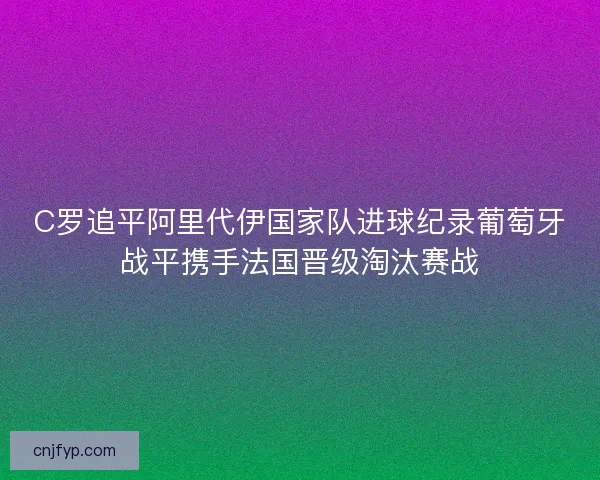 C罗追平阿里代伊国家队进球纪录葡萄牙战平携手法国晋级淘汰赛战