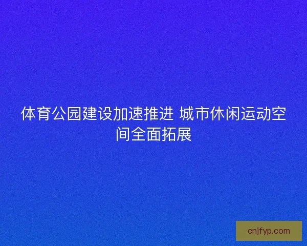 体育公园建设加速推进 城市休闲运动空间全面拓展