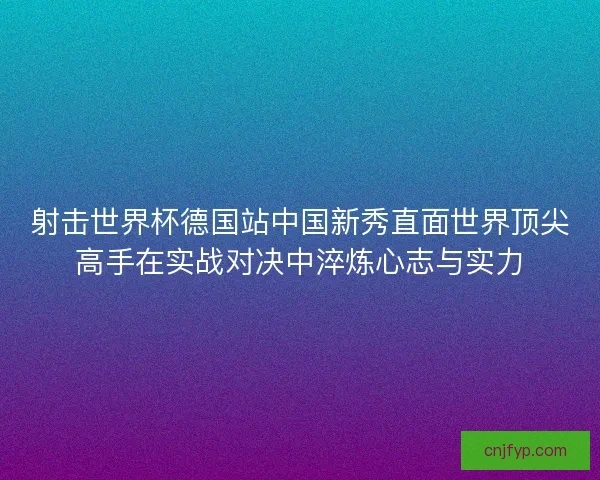 射击世界杯德国站中国新秀直面世界顶尖高手在实战对决中淬炼心志与实力