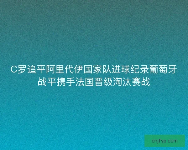 C罗追平阿里代伊国家队进球纪录葡萄牙战平携手法国晋级淘汰赛战 C罗追平阿里代伊国家队进球纪录葡萄牙战平携手法国晋级淘汰赛战