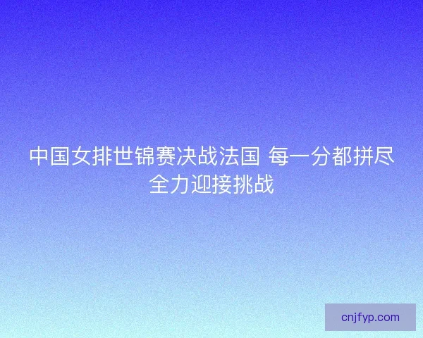 中国女排世锦赛决战法国 每一分都拼尽全力迎接挑战 中国女排世锦赛决战法国 每一分都拼尽全力迎接挑战