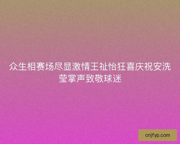 众生相赛场尽显激情王祉怡狂喜庆祝安洗莹掌声致敬球迷 众生相赛场尽显激情王祉怡狂喜庆祝安洗莹掌声致敬球迷