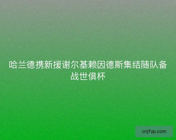 哈兰德携新援谢尔基赖因德斯集结随队备战世俱杯 哈兰德携新援谢尔基赖因德斯集结随队备战世俱杯