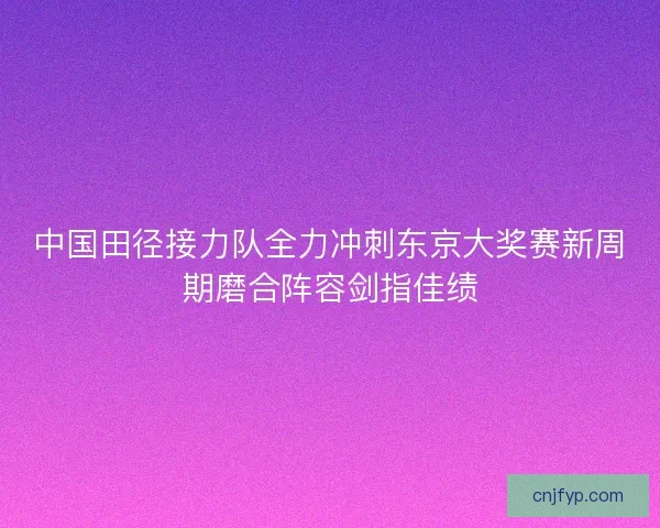 中国田径接力队全力冲刺东京大奖赛新周期磨合阵容剑指佳绩 中国田径接力队全力冲刺东京大奖赛新周期磨合阵容剑指佳绩