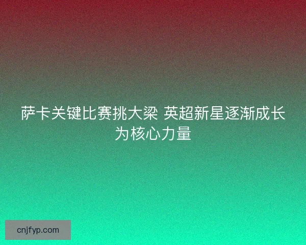 萨卡关键比赛挑大梁 英超新星逐渐成长为核心力量 萨卡关键比赛挑大梁 英超新星逐渐成长为核心力量